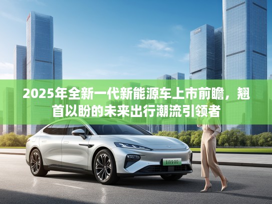 2025年全新一代新能源车上市前瞻，翘首以盼的未来出行潮流引领者
