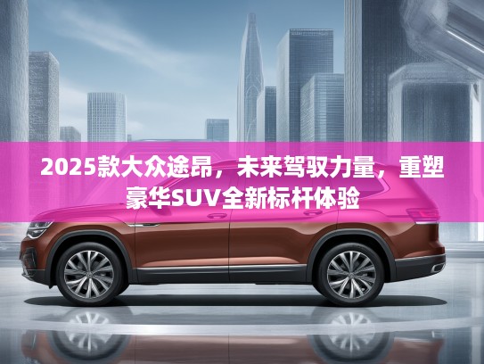 2025款大众途昂，未来驾驭力量，重塑豪华SUV全新标杆体验