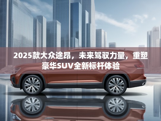 2025款大众途昂，未来驾驭力量，重塑豪华SUV全新标杆体验