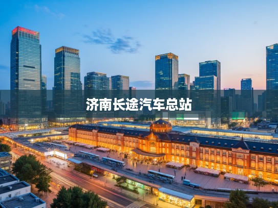 济南长途汽车总站，城市脉搏跳动处，见证时代变迁的百年记忆站点