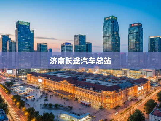 济南长途汽车总站，城市脉搏跳动处，见证时代变迁的百年记忆站点