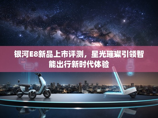银河E8新品上市评测，星光璀璨引领智能出行新时代体验