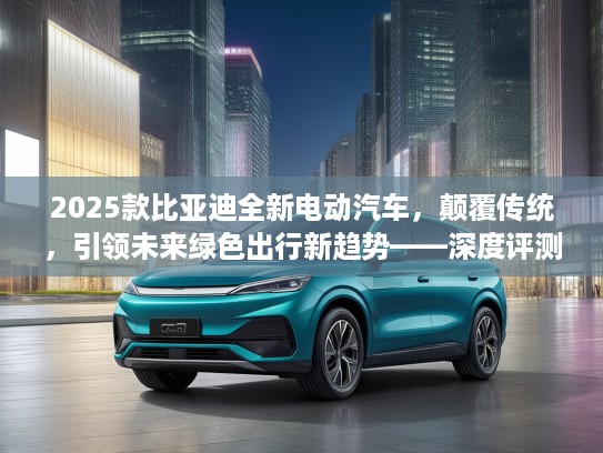 2025款比亚迪全新电动汽车，颠覆传统，引领未来绿色出行新趋势——深度评测揭秘！