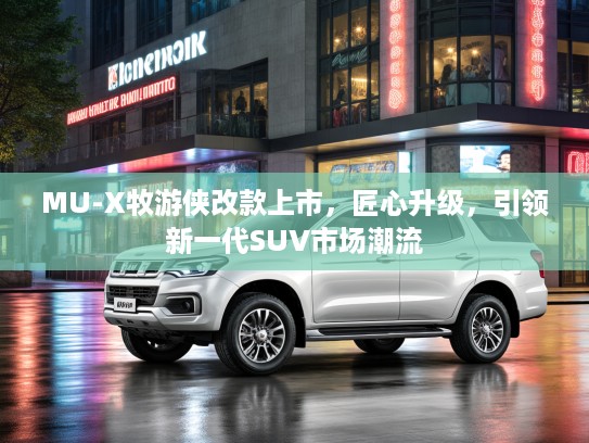 MU-X牧游侠改款上市，匠心升级，引领新一代SUV市场潮流