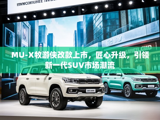 MU-X牧游侠改款上市，匠心升级，引领新一代SUV市场潮流