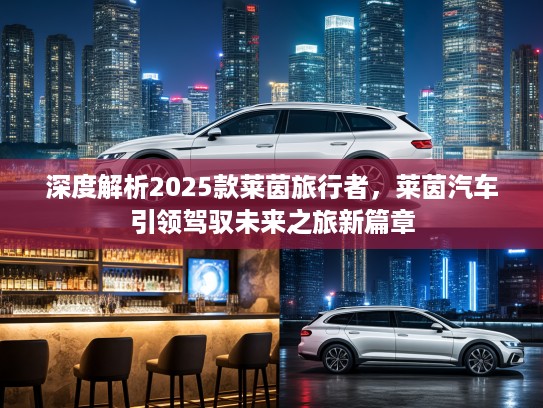 深度解析2025款莱茵旅行者，莱茵汽车引领驾驭未来之旅新篇章