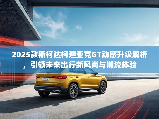 2025款斯柯达柯迪亚克GT动感升级解析，引领未来出行新风尚与潮流体验