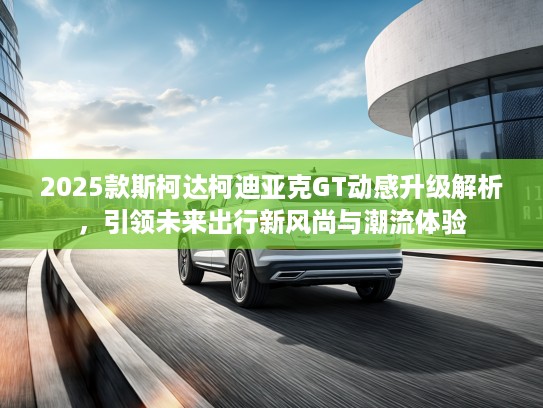 2025款斯柯达柯迪亚克GT动感升级解析，引领未来出行新风尚与潮流体验