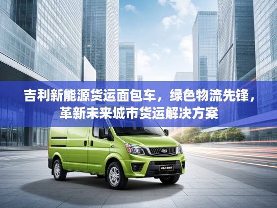 吉利新能源货运面包车，绿色物流先锋，革新未来城市货运解决方案