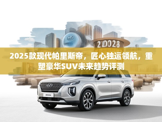 2025款现代帕里斯帝，匠心独运领航，重塑豪华SUV未来趋势评测