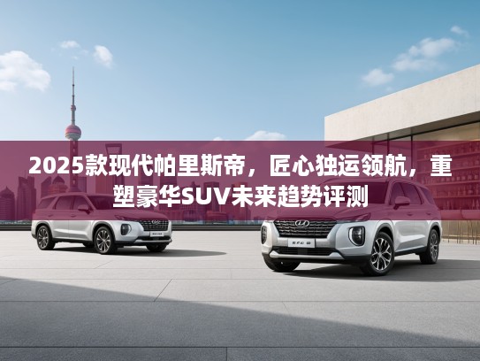 2025款现代帕里斯帝，匠心独运领航，重塑豪华SUV未来趋势评测