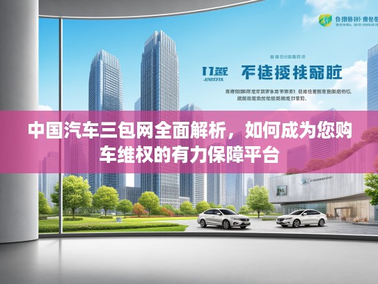 中国汽车三包网全面解析，如何成为您购车维权的有力保障平台
