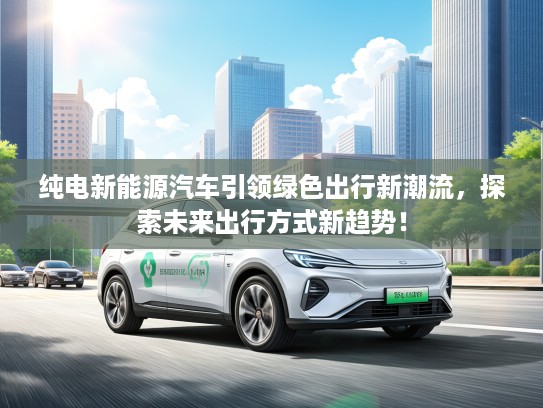 纯电新能源汽车引领绿色出行新潮流，探索未来出行方式新趋势！