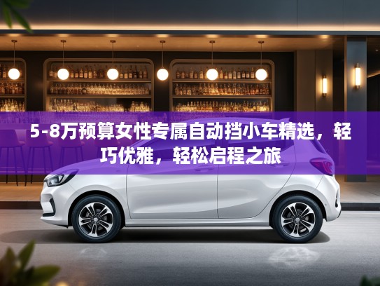 5-8万预算女性专属自动挡小车精选，轻巧优雅，轻松启程之旅