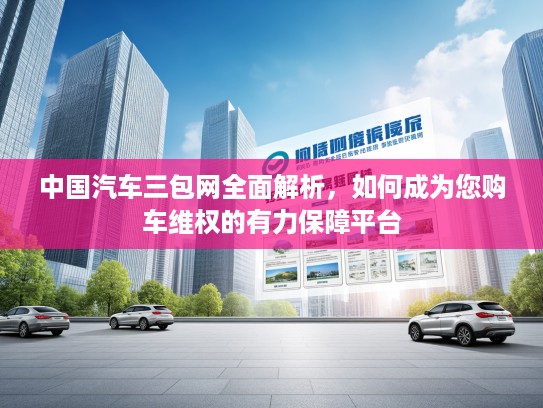 中国汽车三包网全面解析，如何成为您购车维权的有力保障平台