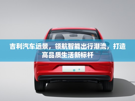 吉利汽车远景，领航智能出行潮流，打造高品质生活新标杆
