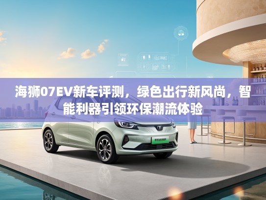海狮07EV新车评测，绿色出行新风尚，智能利器引领环保潮流体验