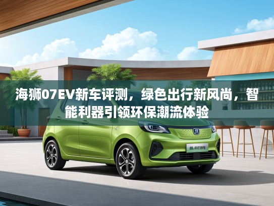 海狮07EV新车评测，绿色出行新风尚，智能利器引领环保潮流体验