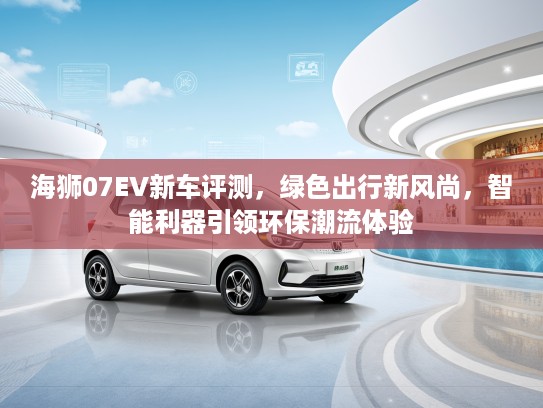 海狮07EV新车评测，绿色出行新风尚，智能利器引领环保潮流体验