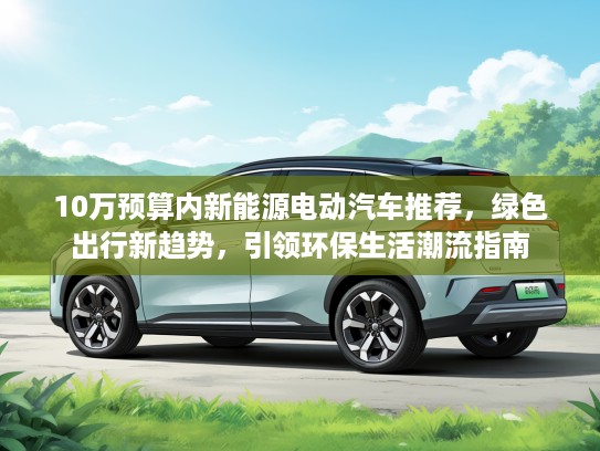 10万预算内新能源电动汽车推荐，绿色出行新趋势，引领环保生活潮流指南