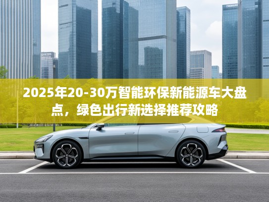 2025年20-30万智能环保新能源车大盘点，绿色出行新选择推荐攻略
