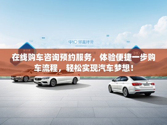 在线购车咨询预约服务，体验便捷一步购车流程，轻松实现汽车梦想！
