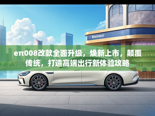eπ008改款全面升级，焕新上市，颠覆传统，打造高端出行新体验攻略