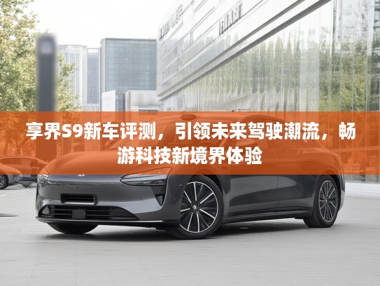 享界S9新车评测，引领未来驾驶潮流，畅游科技新境界体验