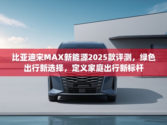 比亚迪宋MAX新能源2025款评测，绿色出行新选择，定义家庭出行新标杆