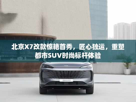 北京X7改款惊艳首秀，匠心独运，重塑都市SUV时尚标杆体验