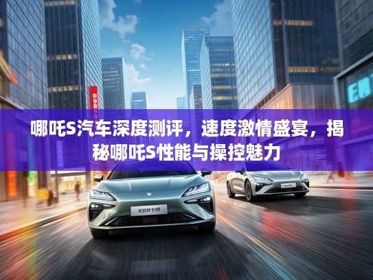 哪吒S汽车深度测评，速度激情盛宴，揭秘哪吒S性能与操控魅力