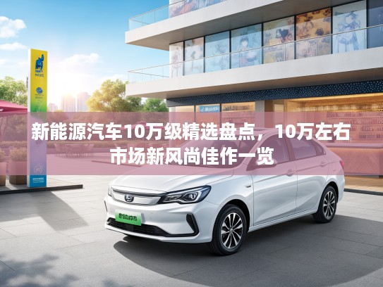 新能源汽车10万级精选盘点，10万左右市场新风尚佳作一览