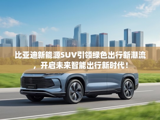 比亚迪新能源SUV引领绿色出行新潮流，开启未来智能出行新时代！