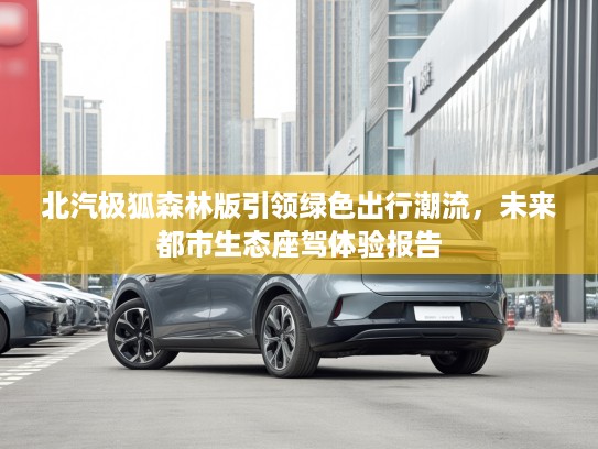 北汽极狐森林版引领绿色出行潮流，未来都市生态座驾体验报告