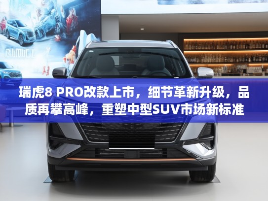 瑞虎8 PRO改款上市，细节革新升级，品质再攀高峰，重塑中型SUV市场新标准与热销秘诀