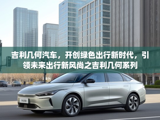 吉利几何汽车，开创绿色出行新时代，引领未来出行新风尚之吉利几何系列