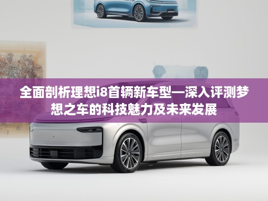 全面剖析理想i8首辆新车型—深入评测梦想之车的科技魅力及未来发展