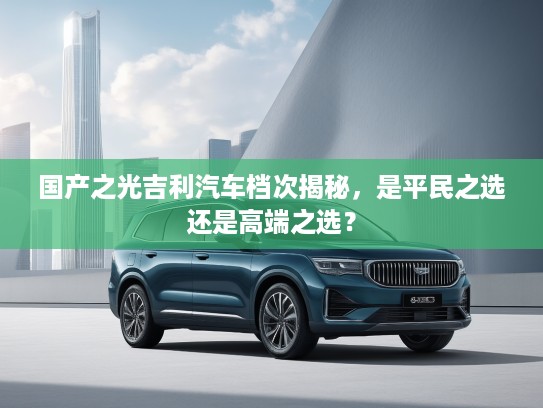 国产之光吉利汽车档次揭秘，是平民之选还是高端之选？