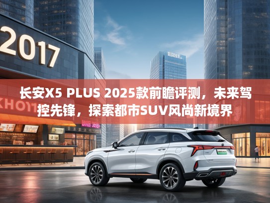 长安X5 PLUS 2025款前瞻评测，未来驾控先锋，探索都市SUV风尚新境界