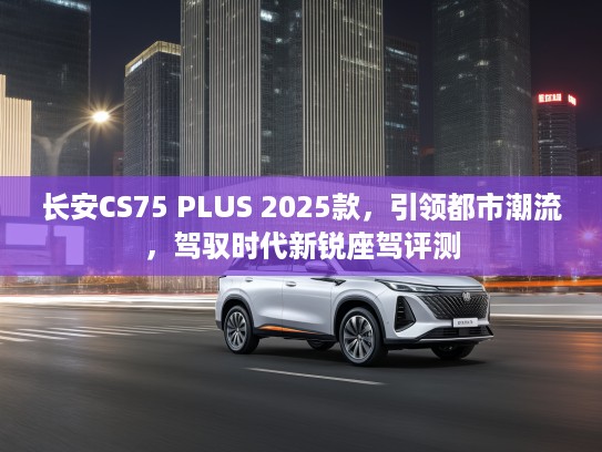 长安CS75 PLUS 2025款，引领都市潮流，驾驭时代新锐座驾评测