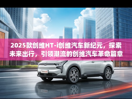 2025款创维HT-i创维汽车新纪元，探索未来出行，引领潮流的创维汽车革命篇章