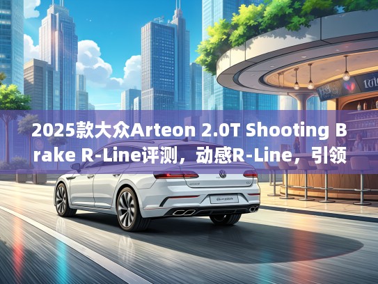2025款大众Arteon 2.0T Shooting Brake R-Line评测，动感R-Line，引领未来豪华旅行车潮流