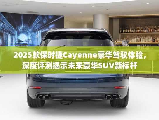 2025款保时捷Cayenne豪华驾驭体验，深度评测揭示未来豪华SUV新标杆