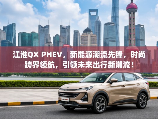 江淮QX PHEV，新能源潮流先锋，时尚跨界领航，引领未来出行新潮流！