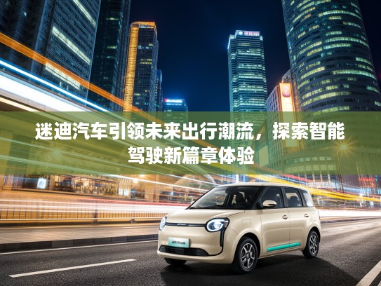 迷迪汽车引领未来出行潮流，探索智能驾驶新篇章体验
