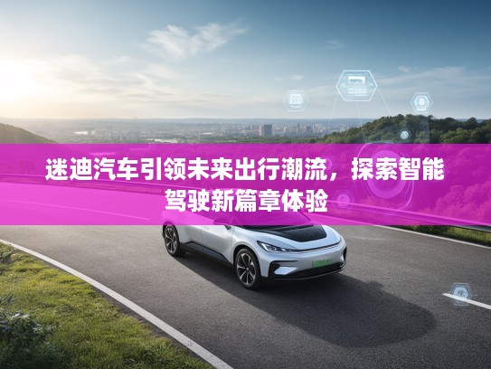 迷迪汽车引领未来出行潮流，探索智能驾驶新篇章体验