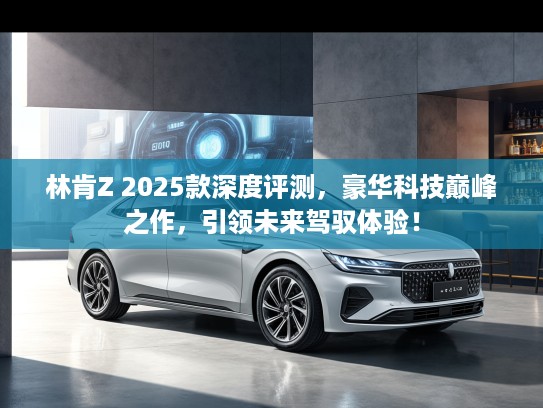 林肯Z 2025款深度评测，豪华科技巅峰之作，引领未来驾驭体验！
