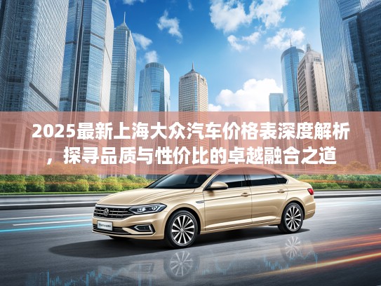 2025最新上海大众汽车价格表深度解析，探寻品质与性价比的卓越融合之道