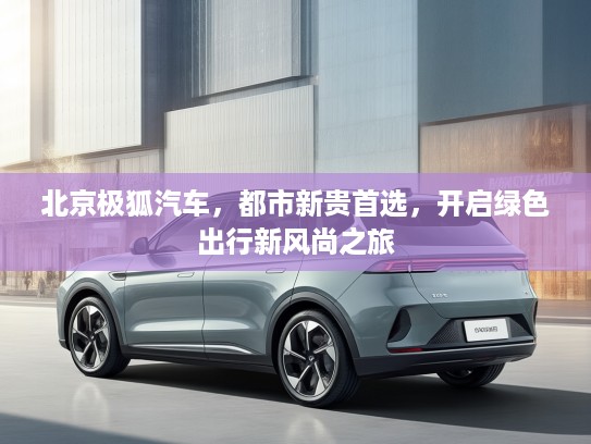 北京极狐汽车，都市新贵首选，开启绿色出行新风尚之旅