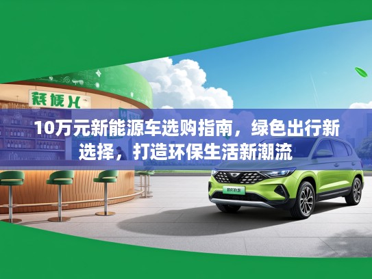10万元新能源车选购指南，绿色出行新选择，打造环保生活新潮流